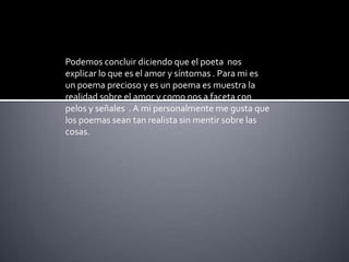 Podemosconcluirdiciendo que el poeta  nos explicar lo que es el amor y síntomas . Para mi es un poema precioso y es un poema es muestra la realidad sobre el amor y como nos a faceta con pelos y señales  . A mi personalmente me gusta que los poemas sean tan realista sin mentir sobre las cosas.