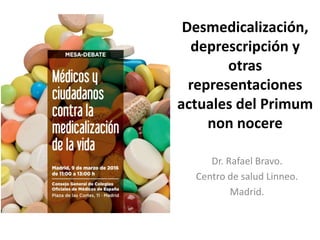 Desmedicalización,
deprescripción y
otras
representaciones
actuales del Primum
non nocere
Dr. Rafael Bravo.
Centro de salud Linneo.
Madrid.
 