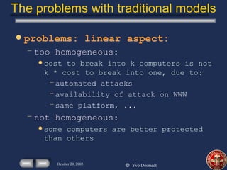 The problems with traditional models problems: linear aspect: too homogeneous: cost to break into k computers is not k * cost to break into one, due to: automated attacks availability of attack on WWW same platform, ...  not homogeneous: some computers are better protected than others 