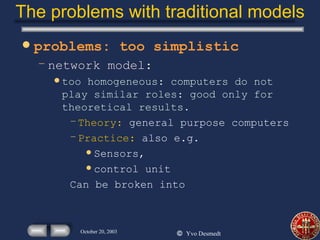The problems with traditional models problems: too simplistic network model: too homogeneous: computers do not play similar roles: good only for theoretical results. Theory:  general purpose computers Practice:  also e.g. Sensors, control unit Can be broken into 