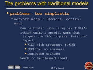 The problems with traditional models problems: too simplistic network model: Sensors, control unit Can be broken into using new (1986!) attack using a special worm that targets the CAD programs. Potential impact: VLSI with trapdoors (1986) (EP)ROM: no scanners Dedicated machines Needs to be planned ahead. 
