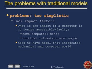 The problems with traditional models problems: too simplistic lack impact factor: what is the impact if a computer is no longer accessible/faulty: home computer: minor critical infrastructure: major need to have model that integrates mechanical and computer world  