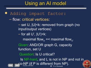 Using an AI model Adding impact factor: flow:  critical vertices : set U, |U|<k: removed from graph (no input/output vertices) for all U’, |U’|<k: maximal flow U  =< maximal flow U’   Given : AND/OR graph G, capacity function, set U Question : Is U critical? Is  NP-hard , and L is not in NP and not in co-NP (if P is different from NP).  