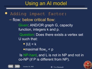 Using an AI model Adding impact factor: flow:  below critical flow: Given : AND/OR graph G, capacity function, integers k and p. Question : Does there exists a vertex set U such that: |U| < k maximal flow U  < p Is  NP-hard , and L is not in NP and not in co-NP (if P is different from NP).  