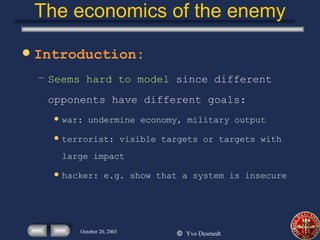 The economics of the enemy Introduction: Seems hard to model  since different opponents have different goals: war: undermine economy, military output terrorist: visible targets or targets with large impact hacker: e.g. show that a system is insecure 