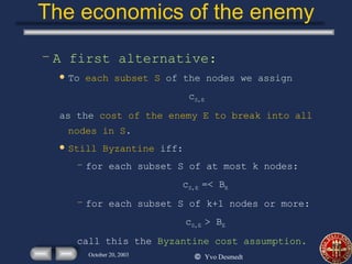 The economics of the enemy A first alternative: To  each subset S  of the nodes we assign c S,E as the  cost of the enemy E to break into all nodes in S . Still Byzantine  iff: for each subset S of at most k nodes: c S,E  =< B E for each subset S of k+1 nodes or more: c S,E  > B E call this the  Byzantine cost assumption. 