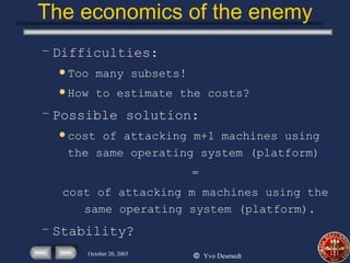 The economics of the enemy Difficulties: Too many subsets! How to estimate the costs? Possible solution: cost of attacking m+1 machines using the same operating system (platform) = cost of attacking m machines using the same operating system (platform). Stability? 