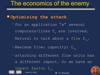 The economics of the enemy Optimizing the attack for an application “a” several computers/links T a  are involved. Natural to talk about a  flow   f T a . Maximum flow: capacity: C T a attacking different flow units has a different impact. So we have  an impact factor  I a . 