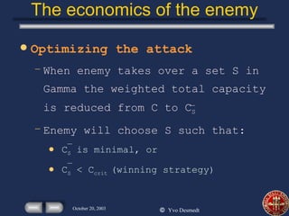 The economics of the enemy Optimizing the attack When enemy takes over a set S in Gamma the weighted total capacity is reduced from C to C S  Enemy will choose S such that: C S  is minimal, or C S  < C crit  (winning strategy) 