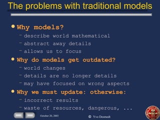 The problems with traditional models Why models? describe world mathematical abstract away details allows us to focus Why do models get outdated? world changes details are no longer details may have focused on wrong aspects Why we must update: otherwise: incorrect results waste of resources, dangerous, ... 