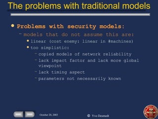 The problems with traditional models Problems with security models: models that do not assume this are: linear (cost enemy: linear in #machines) too simplistic: copied models of network reliability lack impact factor and lack more global viewpoint lack timing aspect parameters not necessarily known 