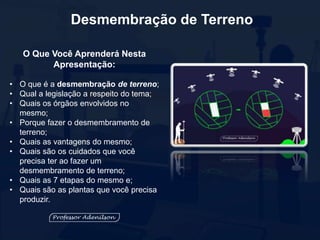 Desmembração de Terreno
O Que Você Aprenderá Nesta
Apresentação:
• O que é a desmembração de terreno;
• Qual a legislação a respeito do tema;
• Quais os órgãos envolvidos no
mesmo;
• Porque fazer o desmembramento de
terreno;
• Quais as vantagens do mesmo;
• Quais são os cuidados que você
precisa ter ao fazer um
desmembramento de terreno;
• Quais as 7 etapas do mesmo e;
• Quais são as plantas que você precisa
produzir.
 