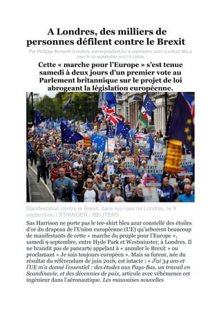 A Londres, des milliers de
personnes défilent contre le Brexit
Par Philippe Bernard (Londres, correspondant)Le 9 septembre 2017 à 20h32 Mis à
jour le 10 septembre 2017 à 13h19
Cette « marche pour l’Europe » s’est tenue
samedi à deux jours d’un premier vote au
Parlement britannique sur le projet de loi
abrogeant la législation européenne.
"
Manifestation contre le Brexit, dans les rues de Londres, le 9
septembre. / STRINGER / REUTERS
Sas Harrison ne porte pas le tee-shirt bleu azur constellé des étoiles
d’or du drapeau de l’Union européenne (UE) qu’arborent beaucoup
de manifestants de cette « marche du peuple pour l’Europe »,
samedi 9 septembre, entre Hyde Park et Westminster, à Londres. Il
ne brandit pas de pancarte appelant à « annuler le Brexit » ou
proclamant « Je suis toujours européen ». Mais sa fureur, née du
résultat du référendum de juin 2016, est intacte : « J’ai 34 ans et
l’UE m’a donné l’essentiel : des études aux Pays-Bas, un travail en
Scandinavie, et des décennies de paix, articule avec véhémence cet
ingénieur dans l’aéronautique. Les mauvaises nouvelles
 