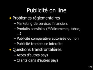 Publicité on line Problèmes réglementaires Marketing de services financiers Produits sensibles (Médicaments, tabac,…) Publicité comparative autorisée ou non Publicité trompeuse interdite Questions transfrontalières Accès d’autres pays Clients dans d’autres pays 