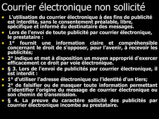 Courrier électronique non sollicité L'utilisation du courrier électronique à des fins de publicité est interdite, sans le consentement préalable, libre, spécifique et informé du destinataire des messages.     Lors de l'envoi de toute publicité par courrier électronique, le prestataire :    1° fournit une information claire et compréhensible concernant le droit de s'opposer, pour l'avenir, à recevoir les publicités;   2° indique et met à disposition un moyen approprié d'exercer efficacement ce droit par voie électronique.     § 3. Lors de l'envoi de publicités par courrier électronique, il est interdit :   1° d'utiliser l'adresse électronique ou l'identité d'un tiers;  2° de falsifier ou de masquer toute information permettant d'identifier l'origine du message de courrier électronique ou son chemin de transmission.   § 4. La preuve du caractère sollicité des publicités par courrier électronique incombe au prestataire. 