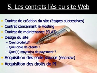 5. Les contrats liés au site Web Contrat de création du site (étapes successives) Contrat concernant le Hosting Contrat de maintenance (SLA?) Design du site Quel produits? Quel cible de clients ? Quel(s) moyen(s) de payement ? Acquisition des code source (escrow) Acquisition des droits de PI 