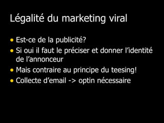 Légalité du marketing viral Est-ce de la publicité? Si oui il faut le préciser et donner l’identité de l’annonceur Mais contraire au principe du teesing! Collecte d’email -> optin nécessaire 