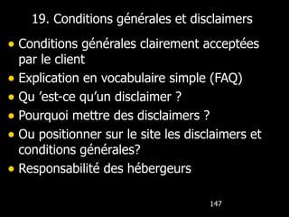 19. Conditions générales et disclaimers Conditions générales clairement acceptées par le client Explication en vocabulaire simple (FAQ) Qu ’est-ce qu’un disclaimer ? Pourquoi mettre des disclaimers ? Ou positionner sur le site les disclaimers et conditions générales? Responsabilité des hébergeurs 