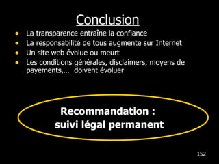 Conclusion La transparence entraîne la confiance La responsabilité de tous augmente sur Internet  Un site web évolue ou meurt Les conditions générales, disclaimers, moyens de payements,…  doivent évoluer Recommandation :  suivi légal permanent 