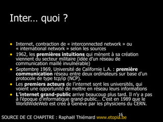 Inter… quoi ? Internet, contraction de « interconnected network » ou « international network » selon les sources 1962, les  premières intuitions  qui mènent à sa création viennent du secteur militaire (idée d’un réseau de communication maillé invulnérable) Septembre 1969, Université de Californie L.A. :  première communication  réseau entre deux ordinateurs sur base d’un protocole de type tcp/ip (NCP).  Les  premiers acteurs  de l’internet sont les universités, qui voient une opportunité de mettre en réseau leurs informations L’internet grand-public  arrive beaucoup plus tard. Il n’y a pas à l’époque d’informatique grand-public… C’est en 1989 que le WorldWideWeb est créé à Genève par les physiciens du CERN. SOURCE DE CE CHAPITRE :  Raphaël Thiémard  www.etopia.be 