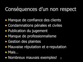 Conséquences d’un non respect  Manque de confiance des clients Condamnations pénales et civiles Publication du jugement Manque de professionnalisme Gestion des plaintes Mauvaise réputation et e-reputation Mais… Nombreux mauvais exemples! 