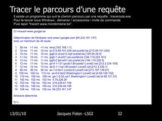 Tracer le parcours d’une requête 13/01/10 Jacques Folon -LSGI  Il existe un programme qui suit le chemin parcouru par une requête : traceroute.exe Pour le lancer sous Windows : démarrer / accessoires / invite de commande. Puis taper "tracert www.mondomaine.be". D:\>tracert www.google.be Détermination de l'itinéraire vers www.l.google.com [64.233.161.147] avec un maximum de 30 sauts : 1  36 ms  <1 ms  <1 ms  etna [192.168.1.1] 2  10 ms  11 ms  10 ms  ip-213-49-101-254.dsl.scarlet.be [213.49.101.254] 3  10 ms  11 ms  10 ms  gig0-2.vil-pe12.mpl.scarlet.be [195.95.29.5] 4  11 ms  10 ms  11 ms  gig0-1.vil-ar01.ias.scarlet.be [194.119.224.161] 5  12 ms  11 ms  11 ms  gig0-2.bel-ar01.ias.scarlet.be [194.119.226.5] 6  12 ms  11 ms  12 ms  ge-4-1-131.ipcolo1.Brussels1.Level3.net [212.3.234.109] 7  12 ms  12 ms  13 ms  ae-0-11.mp1.Brussels1.Level3.net [212.3.239.1] 8  36 ms  36 ms  36 ms  as-1-0.bbr1.London2.Level3.net [212.187.128.61] 9  109 ms  109 ms  110 ms  as-0-0.bbr2.Washington1.Level3.net [4.68.128.102] 10  110 ms  109 ms  108 ms  ge-1-2-52.car1.Washington1.Level3.net [4.68.121.37] 11  102 ms  102 ms  102 ms  4.79.228.26 12  103 ms  102 ms  102 ms  216.239.47.158 13  105 ms  106 ms  105 ms  216.239.48.198 14  104 ms  102 ms  102 ms  64.233.161.147 Itinéraire déterminé. D:\> 