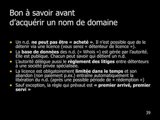 Bon à savoir avant  d’acquérir un nom de domaine Un n.d.  ne peut pas être « acheté » . Il n’est possible que de le détenir via une licence (vous serez « détenteur de licence »). La  base de données  des n.d. (« Whois ») est gérée par l’autorité. Elle est publique. Chacun peut savoir qui détient un n.d. L’autorité délègue aussi le  règlement des litiges  entre détenteurs à une société privée spécialisée. La licence est obligatoirement  limitée dans le temps  et son abandon (non paiement p.ex.) entraîne automatiquement la libération du n.d. (après une possible période de « rédemption ») Sauf exception, la règle qui prévaut est  « premier arrivé, premier servi » 