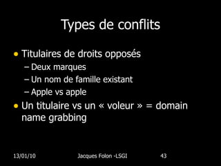 Types de conflits Titulaires de droits opposés Deux marques Un nom de famille existant Apple vs apple  Un titulaire vs un « voleur » = domain name grabbing 13/01/10 Jacques Folon -LSGI  