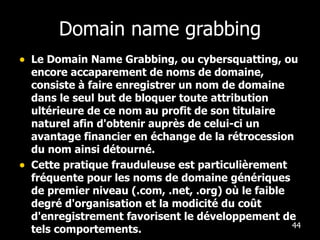 Domain name grabbing Le Domain Name Grabbing, ou cybersquatting, ou encore accaparement de noms de domaine, consiste à faire enregistrer un nom de domaine dans le seul but de bloquer toute attribution ultérieure de ce nom au profit de son titulaire naturel afin d'obtenir auprès de celui-ci un avantage financier en échange de la rétrocession du nom ainsi détourné. Cette pratique frauduleuse est particulièrement fréquente pour les noms de domaine génériques de premier niveau (.com, .net, .org) où le faible degré d'organisation et la modicité du coût d'enregistrement favorisent le développement de tels comportements. 