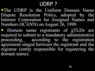 UDRP ? The UDRP is the Uniform Domain Name Dispute Resolution Policy, adopted by the Internet Corporation for Assigned Names and Numbers (ICANN) on August 26, 1999.  Domain name registrants of gTLDs are required to submit to a mandatory administrative proceeding,  according to the registration agreement singed between the registrant and the registrar (entity responsible for registering the domain name).  