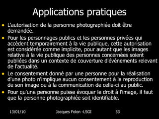 Applications pratiques L'autorisation de la personne photographiée doit être demandée.  Pour les personnages publics et les personnes privées qui accèdent temporairement à la vie publique, cette autorisation est considérée comme implicite, pour autant que les images relative à la vie publique des personnes concernées soient publiées dans un contexte de couverture d'événements relevant de l'actualité.  Le consentement donné par une personne pour la réalisation d'une photo n'implique aucun consentement à la reproduction de son image ou à la communication de celle-ci au public. Pour qu'une personne puisse évoquer le droit à l'image, il faut que la personne photographiée soit identifiable.  13/01/10 Jacques Folon -LSGI  