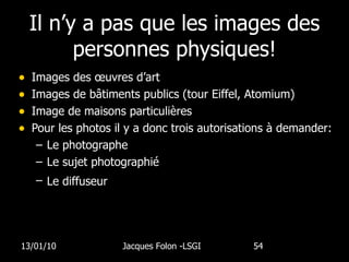 Il n’y a pas que les images des personnes physiques! Images des œuvres d’art Images de bâtiments publics (tour Eiffel, Atomium) Image de maisons particulières Pour les photos il y a donc trois autorisations à demander: Le photographe Le sujet photographié Le diffuseur   13/01/10 Jacques Folon -LSGI  