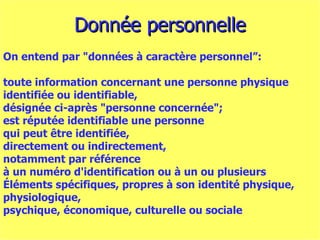 Donnée personnelle On entend par "données à caractère personnel”: toute information concernant une personne physique  i dentifiée ou identifiable,  désignée ci-après "personne concernée";  est réputée identifiable une personne  qui peut être identifiée,  directement ou indirectement,  notamment par référence  à un numéro d'identification ou à un ou plusieurs  É léments spécifiques, propres à son identité physique,  physiologique,  psychique, économique, culturelle ou sociale 