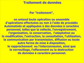 Par "traitement",  on entend toute opération ou ensemble  d'opérations effectuées ou non à l'aide de procédés  A utomatisés et appliquées à des données à caractère  personnel, telles que la collecte, l'enregistrement,  l'organisation, la conservation,  l'adaptation ou  la modification, l'extraction, la consultation, l'utilisation,  la communication par transmission, diffusion ou toute  autre forme de mise à disposition,  le rapprochement  ou l'interconnexion, ainsi que  le verrouillage, l'effacement ou la destruction  de données à caractère personnel. Traitement de données 