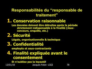 Conservation raisonnable Les données doivent être détruites après la période strictement indispensable à la finalité (Jeux-concours, enquête, etc.) Sécurité Légale, organisationnelle & technique Confidentialité employés et sous-contractants Finalité expliquée avant le consentement Et n’oubliez pas la loyauté ! 13/01/10 Jacques Folon -LSGI  Responsabilités du “responsable de traitement” 