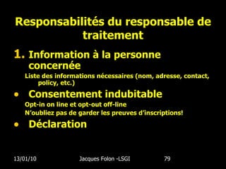 Responsabilités du responsable de traitement Information à la personne concernée Liste des informations nécessaires (nom, adresse, contact, policy, etc.) Consentement indubitable Opt-in on line et opt-out off-line N’oubliez pas de garder les preuves d’inscriptions! D é claration 13/01/10 Jacques Folon -LSGI  