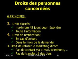 Droits des personnes concernées 6 PRINCIPES: Droit d’accès: maximum 45 jours pour répondre Toute l’information Droit de rectification: En cas d’erreurs Dans le mois de la demande 3. Droit de refuser le marketing direct Pas de contact via e-mail, telephone, … Pas de transfert à des tiers 13/01/10 Jacques Folon -LSGI  