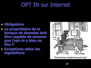 OPT IN sur Internet Obligatoire Le propriétaire de la banque de données doit être capable de prouver que l’opt-in a bien eu lieu !! Exceptions selon les législations 