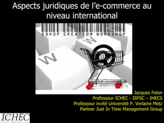 Aspects juridiques de l’e-commerce au niveau international 13/01/10 Jacques Folon Professeur ICHEC - ISFSC – IHECS Professeur invité Université P. Verlaine Metz Partner Just In Time Management Group 