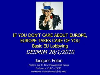 IF YOU DON’T CARE ABOUT EUROPE, EUROPE TAKES CARE OF YOU Basic EU Lobbying DESMIM 28/1/2010 Jacques Folon Partner Just In Time Management Group Professeur ICHEC – ISFSC  Professeur invité Université de Metz 