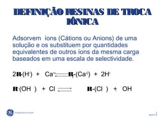 2
04/21/14
DEFINIÇÃO RESINAS DEDEFINIÇÃO RESINAS DE TROCATROCA
IÔNICIÔNICAA
Adsorvem íons (Cátions ou Anions) de uma
solução e os substituem por quantidades
equivalentes de outros íons da mesma carga
baseados em uma escala de selectividade.
2R-(H+
) + Ca++
R2-(Ca+2
) + 2H+
R+ -
(OH ) + Cl R+
-(Cl ) + OH
 