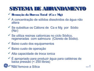 26
04/21/14
 Remoção da Dureza Total (Ca e Mg)
 A concentração de sólidos dissolvidos da água não
altera
 Se substitue os Cátions de Ca e Mg por Sódio
(Na+
)
 Se utiliza resinas cationicas no ciclo Sódico,
regeneradas com salmoura (Cloreto de Sódio).
 Baixo custo dos equipamentos
 Baixo custo de operação
 Alta capacidade de troca ionica
 É apropriado para produzir água para caldeiras de
baixa pressão (< 250 libras)
 Não remove a Sílica
SISTEMA DE ABRANDAMENTOSISTEMA DE ABRANDAMENTO
 