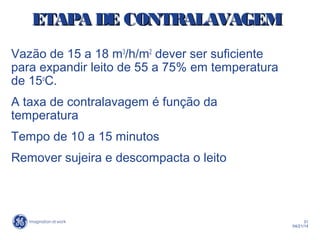 31
04/21/14
ETAPA DE CONTRALAVAGEMETAPA DE CONTRALAVAGEM
Vazão de 15 a 18 m3
/h/m2
dever ser suficiente
para expandir leito de 55 a 75% em temperatura
de 15o
C.
A taxa de contralavagem é função da
temperatura
Tempo de 10 a 15 minutos
Remover sujeira e descompacta o leito
 