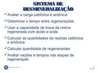 50
04/21/14
SISTEMA DESISTEMA DE
DESMINERALIZAÇÃODESMINERALIZAÇÃO
Avaliar a carga catiônica e aniônica
Deteminar o tempo entre regenerações
Usar a capacidade de troca da resina
regenerada com ácido e soda
Calcular as quantidades de resinas catiônica
e aniônica
Calcular quantidade de regenerantes
Avaliar vazões e tempos nas etapas de
regeneração
 
