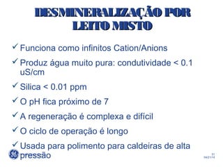 51
04/21/14
DESMINERALIZAÇÃO PORDESMINERALIZAÇÃO POR
LEITO MISTOLEITO MISTO
Funciona como infinitos Cation/Anions
Produz água muito pura: condutividade < 0.1
uS/cm
Silica < 0.01 ppm
O pH fica próximo de 7
A regeneração é complexa e difícil
O ciclo de operação é longo
Usada para polimento para caldeiras de alta
pressão
 