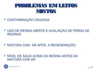 54
04/21/14
PROBLEMAS EMLEITOSPROBLEMAS EMLEITOS
MISTOSMISTOS
 CONTAMINAÇÃO CRUZADA
 USO DE RESINA INERTE E AVALIAÇÃO DE PERDA DE
RESINAS
 MISTURA COM AR APÓS A REGENERAÇÃO
 NÍVEL DE ÁGUA ACIMA DA RESINA ANTES DA
MISTURA COM AR
 