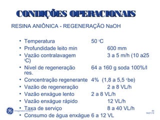 65
04/21/14
RESINA ANIÔNICA - REGENERAÇÃO NaOH
• Temperatura 50 o
C
• Profundidade leito min 600 mm
• Vazão contralavagem 3 a 5 m/h (10 a25
o
C)
• Nível de regeneração 64 a 160 g soda 100%/l
res.
• Concentração regenerante 4% (1,8 a 5,5 o
be)
• Vazão de regeneração 2 a 8 VL/h
• Vazão enxágue lento 2 a 8 VL/h
• Vazão enxágue rápido 12 VL/h
• Taxa de serviço 8 a 40 VL/h
• Consumo de água enxágue 6 a 12 VL
CONDIÇÕES OPERACIONAISCONDIÇÕES OPERACIONAIS
 
