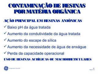 66
04/21/14
CONTAMINAÇÃODE RESINASCONTAMINAÇÃODE RESINAS
PORMATÉRIA ORGÂNICAPORMATÉRIA ORGÂNICA
AÇÃOPRINCIPAL EMRESINAS ANIÔNICAS
Baixo pH da água tratada
Aumento da condutividade da água tratada
Aumento do escape de sílica
Aumento da necessidade de água de enxágue
Perda da capacidade operacional
USO DE RESINAS ACRÍLICAS OU MACRORRETICULARES
 