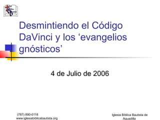 Desmintiendo el Código 
DaVinci y los ‘evangelios 
gnósticos’ 
(787) 890-0118 
www.iglesiabiblicabautista.org 
Iglesia Bíblica Bautista de 
Aguadilla 
4 de Julio de 2006 
 
