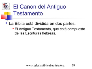 El Canon del Antiguo 
Testamento 
 La Biblia está dividida en dos partes: 
 El Antiguo Testamento, que está compuesto 
de las Escrituras hebreas. 
www.iglesiabiblicabautista.org 29 
 